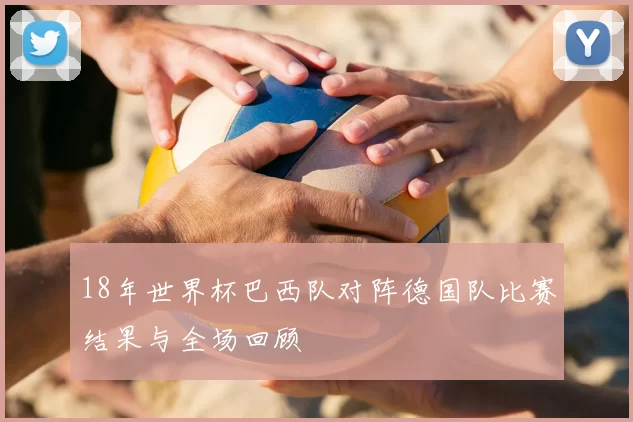 18年世界杯巴西队对阵德国队比赛结果与全场回顾