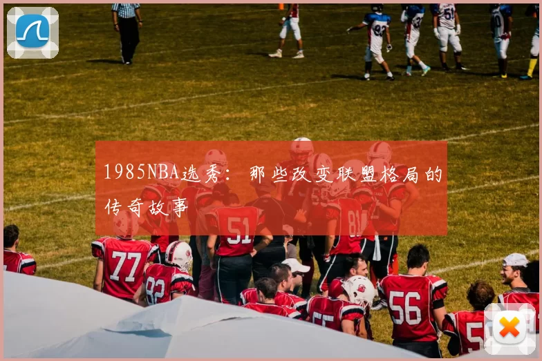 1985NBA选秀：那些改变联盟格局的传奇故事