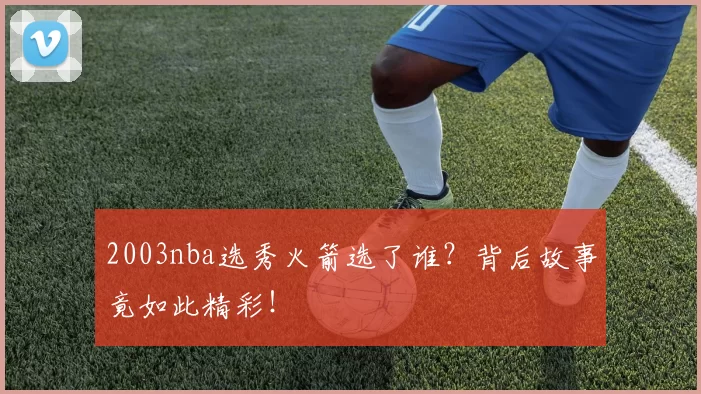 2003nba选秀火箭选了谁？背后故事竟如此精彩！