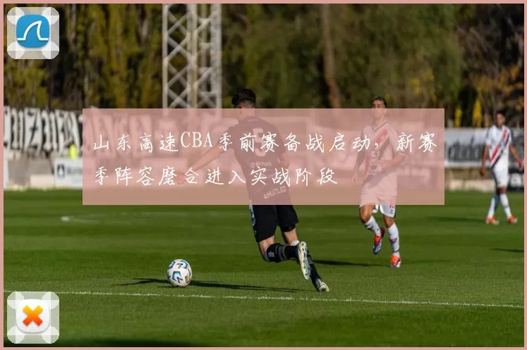 山东高速CBA季前赛备战启动，新赛季阵容磨合进入实战阶段