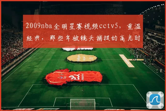 2009nba全明星赛视频cctv5，重温经典，那些年被镜头捕捉的高光时刻！