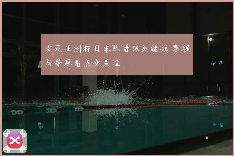 女足亚洲杯日本队晋级关键战 赛程与争冠看点受关注