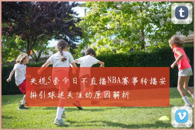 央视5套今日不直播NBA赛事转播安排引球迷关注的原因解析