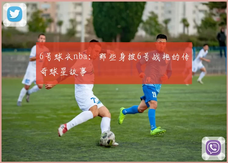 6号球衣nba：那些身披6号战袍的传奇球星故事