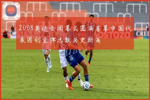 2008奥运会闭幕式圆满落幕中国代表团创金牌总数历史新高