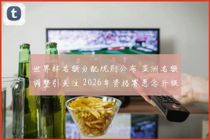 世界杯名额分配规则公布 亚洲名额调整引关注 2026年资格赛悬念升级