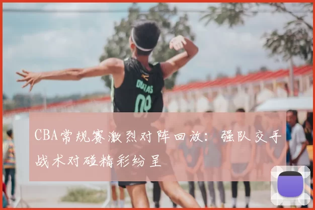 CBA常规赛激烈对阵回放：强队交手战术对碰精彩纷呈