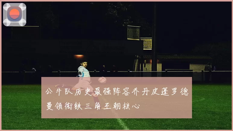 公牛队历史最强阵容乔丹皮蓬罗德曼领衔铁三角王朝核心