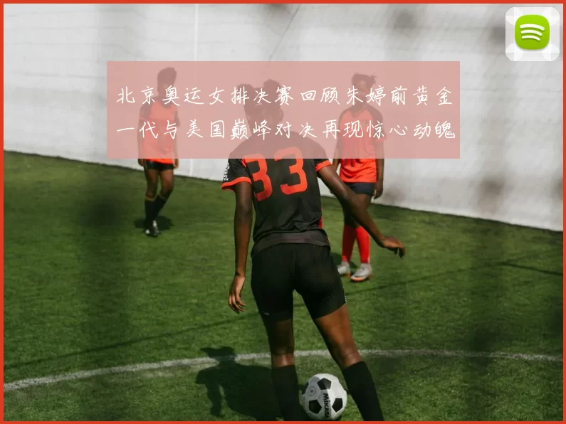 北京奥运女排决赛回顾朱婷前黄金一代与美国巅峰对决再现惊心动魄