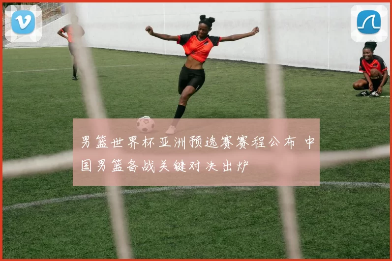 男篮世界杯亚洲预选赛赛程公布 中国男篮备战关键对决出炉