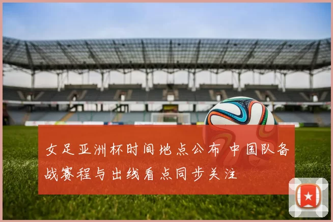 女足亚洲杯时间地点公布 中国队备战赛程与出线看点同步关注