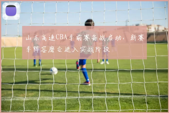 山东高速CBA季前赛备战启动，新赛季阵容磨合进入实战阶段