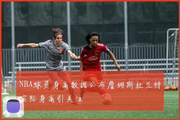NBA球员身高数据公布詹姆斯杜兰特实际身高引关注