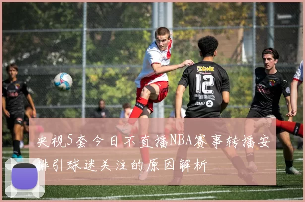 央视5套今日不直播NBA赛事转播安排引球迷关注的原因解析