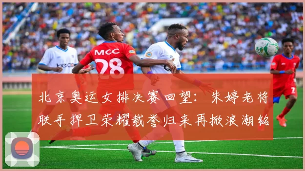 北京奥运女排决赛回望：朱婷老将联手捍卫荣耀载誉归来再掀浪潮铭记