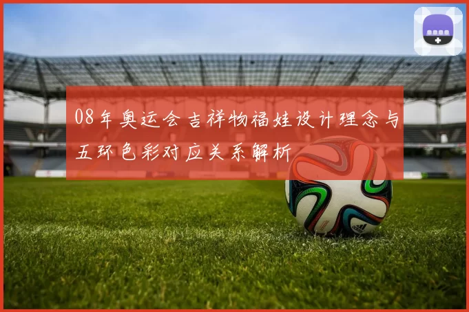 08年奥运会吉祥物福娃设计理念与五环色彩对应关系解析