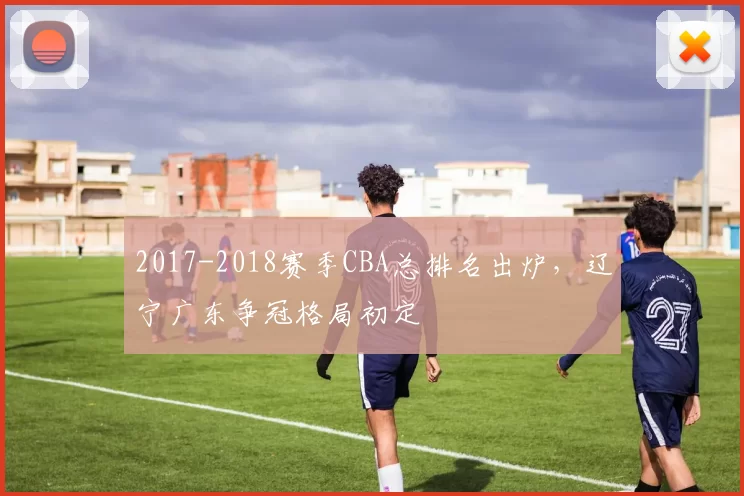 2017-2018赛季CBA总排名出炉，辽宁广东争冠格局初定