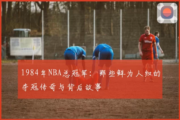 1984年NBA总冠军：那些鲜为人知的夺冠传奇与背后故事