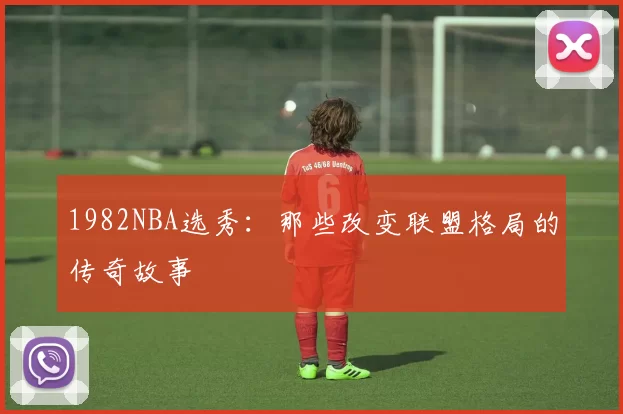 1982NBA选秀：那些改变联盟格局的传奇故事