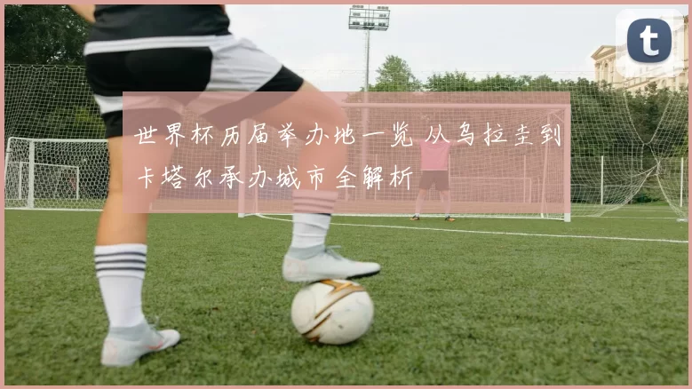 世界杯历届举办地一览 从乌拉圭到卡塔尔承办城市全解析