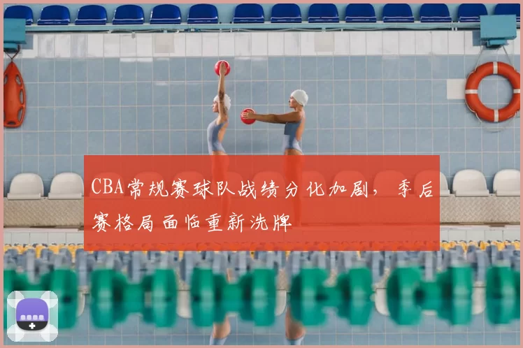 CBA常规赛球队战绩分化加剧，季后赛格局面临重新洗牌