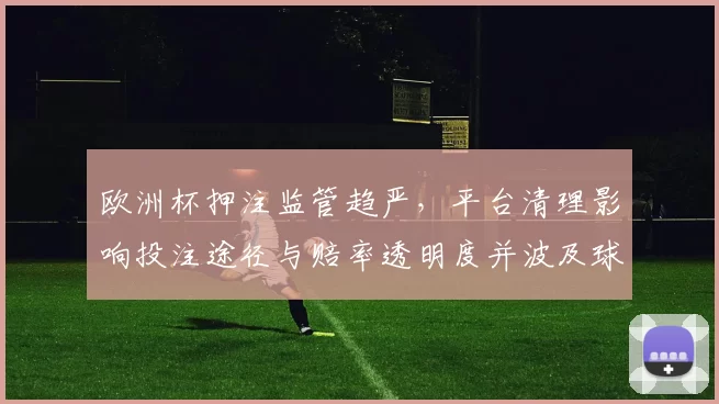 欧洲杯押注监管趋严，平台清理影响投注途径与赔率透明度并波及球迷