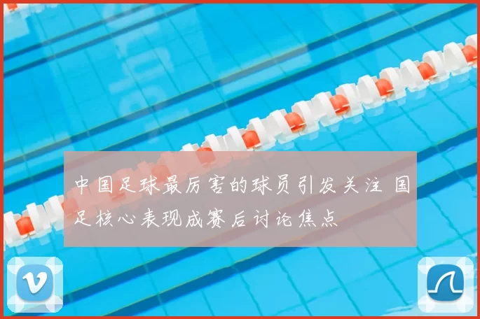 中国足球最厉害的球员引发关注 国足核心表现成赛后讨论焦点