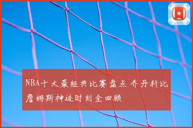 NBA十大最经典比赛盘点 乔丹科比詹姆斯神迹时刻全回顾