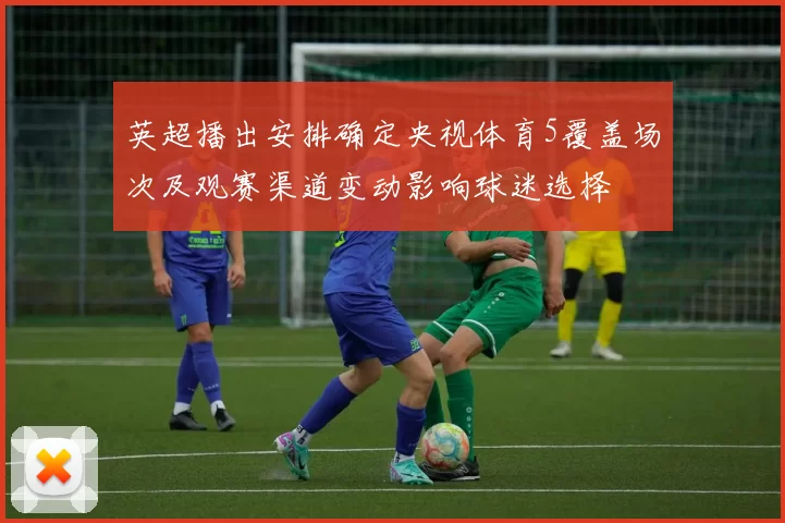 英超播出安排确定央视体育5覆盖场次及观赛渠道变动影响球迷选择