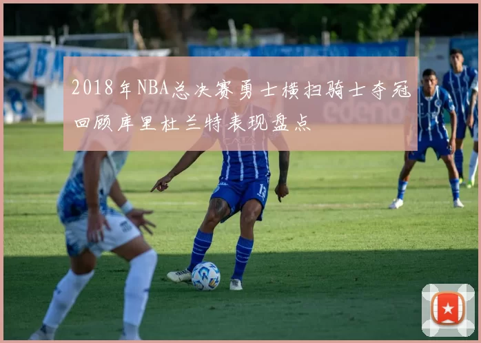 2018年NBA总决赛勇士横扫骑士夺冠回顾库里杜兰特表现盘点