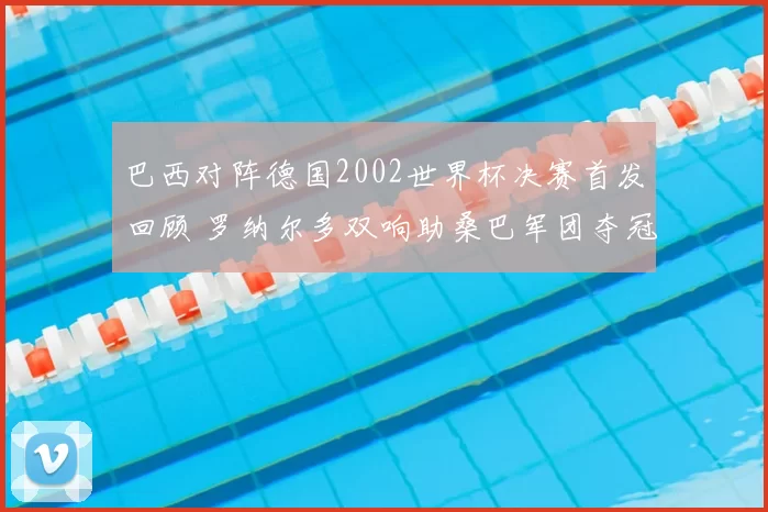 巴西对阵德国2002世界杯决赛首发回顾 罗纳尔多双响助桑巴军团夺冠