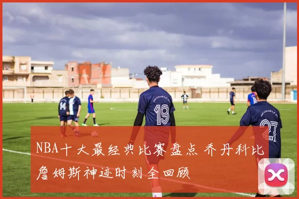 NBA十大最经典比赛盘点 乔丹科比詹姆斯神迹时刻全回顾