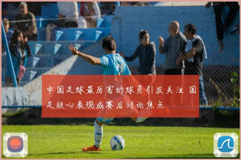 中国足球最厉害的球员引发关注 国足核心表现成赛后讨论焦点