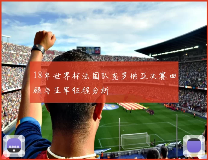 18年世界杯法国队克罗地亚决赛回顾与亚军征程分析