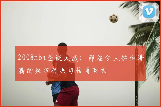 2008nba圣诞大战：那些令人热血沸腾的经典对决与传奇时刻