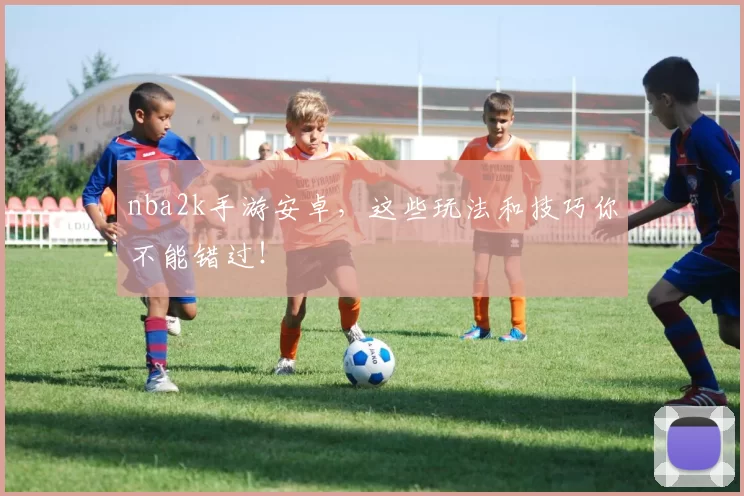 nba2k手游安卓，这些玩法和技巧你不能错过！