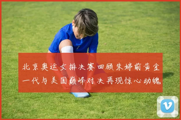 北京奥运女排决赛回顾朱婷前黄金一代与美国巅峰对决再现惊心动魄