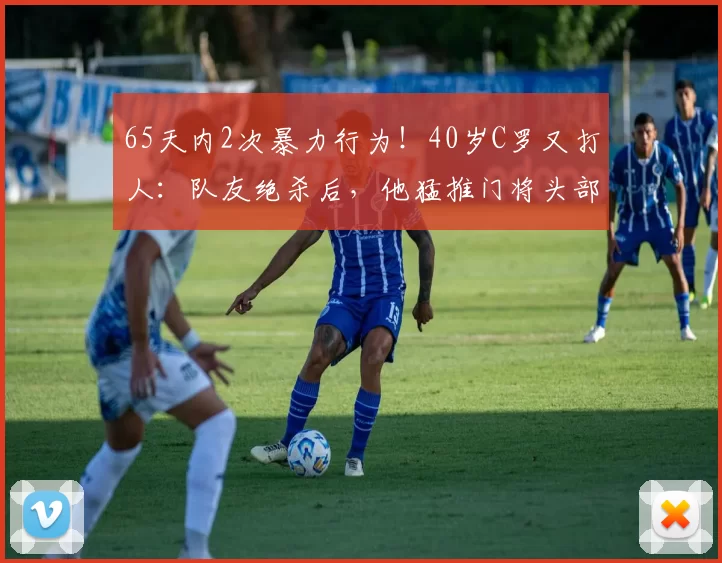 65天内2次暴力行为！40岁C罗又打人：队友绝杀后，他猛推门将头部