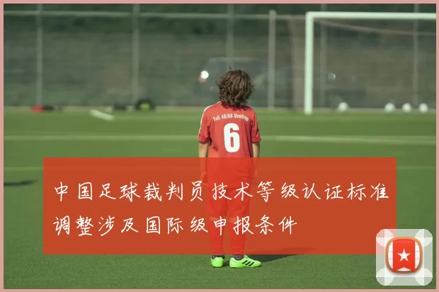 中国足球裁判员技术等级认证标准调整涉及国际级申报条件