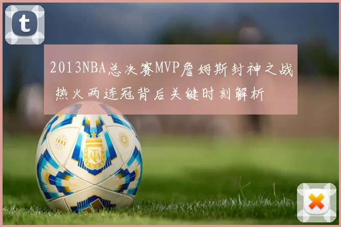 2013NBA总决赛MVP詹姆斯封神之战 热火两连冠背后关键时刻解析