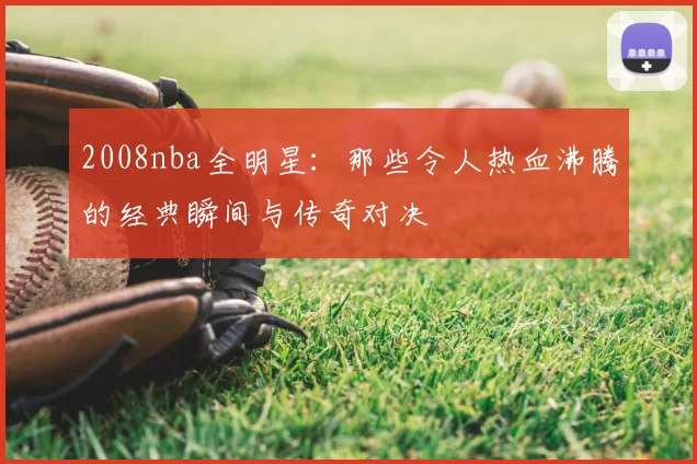 2008nba全明星：那些令人热血沸腾的经典瞬间与传奇对决