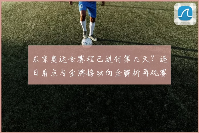 东京奥运会赛程已进行第几天？逐日看点与金牌榜动向全解析再观赛场氛围