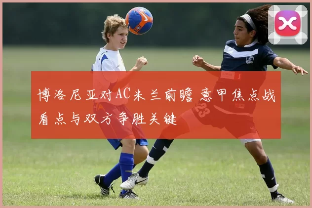 博洛尼亚对AC米兰前瞻 意甲焦点战看点与双方争胜关键