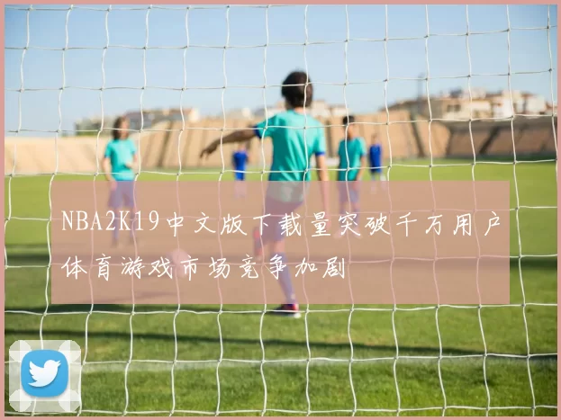 NBA2K19中文版下载量突破千万用户体育游戏市场竞争加剧