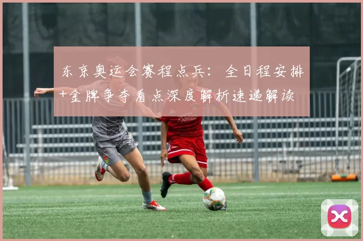 东京奥运会赛程点兵：全日程安排+金牌争夺看点深度解析速递解读