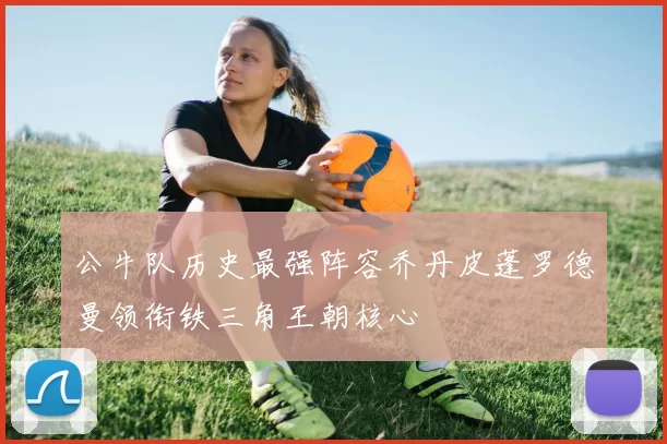 公牛队历史最强阵容乔丹皮蓬罗德曼领衔铁三角王朝核心