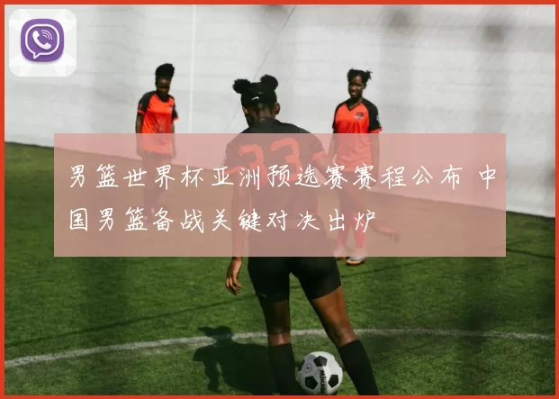 男篮世界杯亚洲预选赛赛程公布 中国男篮备战关键对决出炉