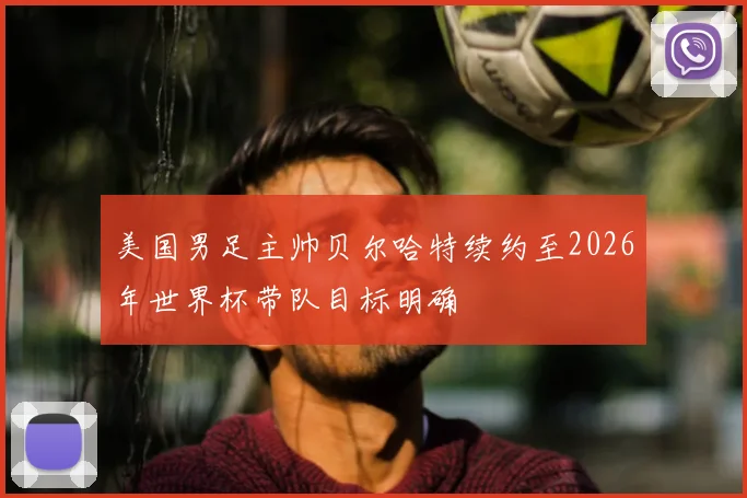 美国男足主帅贝尔哈特续约至2026年世界杯带队目标明确