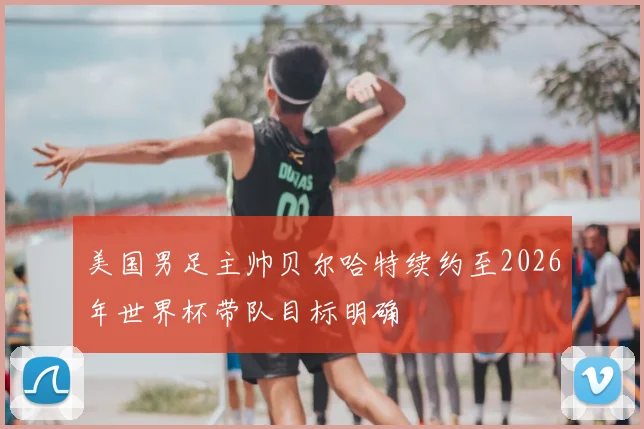 美国男足主帅贝尔哈特续约至2026年世界杯带队目标明确