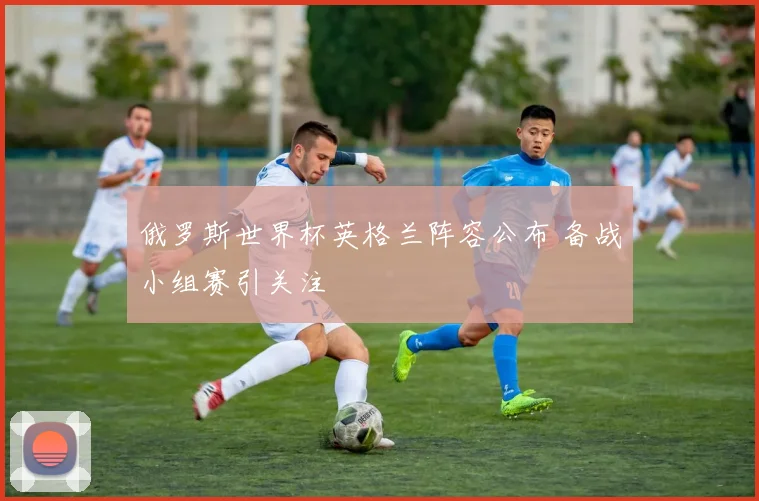 俄罗斯世界杯英格兰阵容公布 备战小组赛引关注